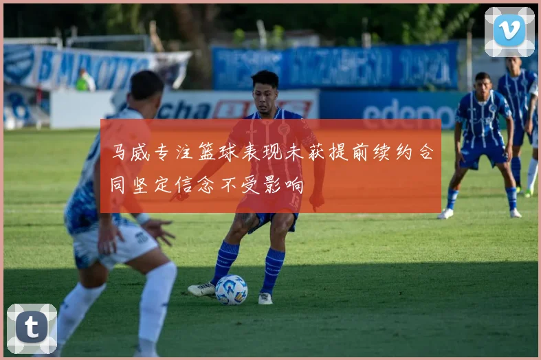 马威专注篮球表现未获提前续约合同坚定信念不受影响