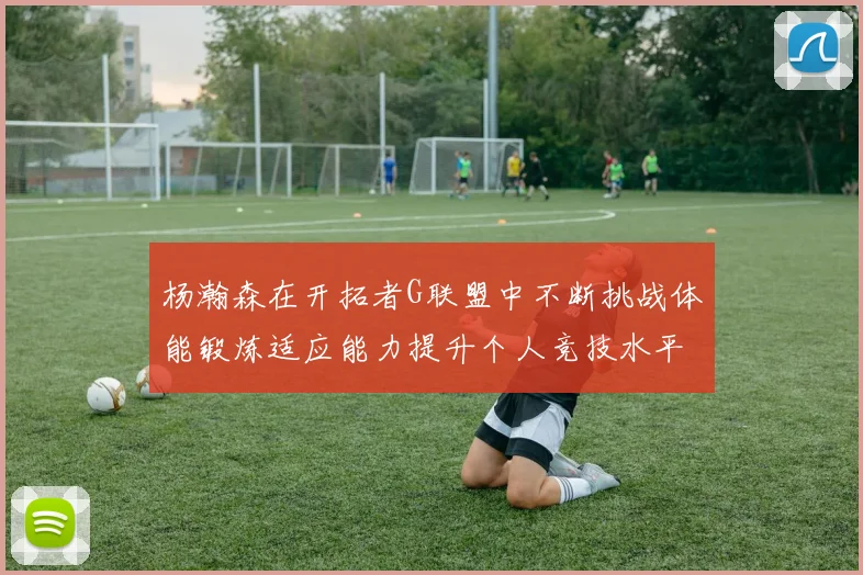 杨瀚森在开拓者G联盟中不断挑战体能锻炼适应能力提升个人竞技水平