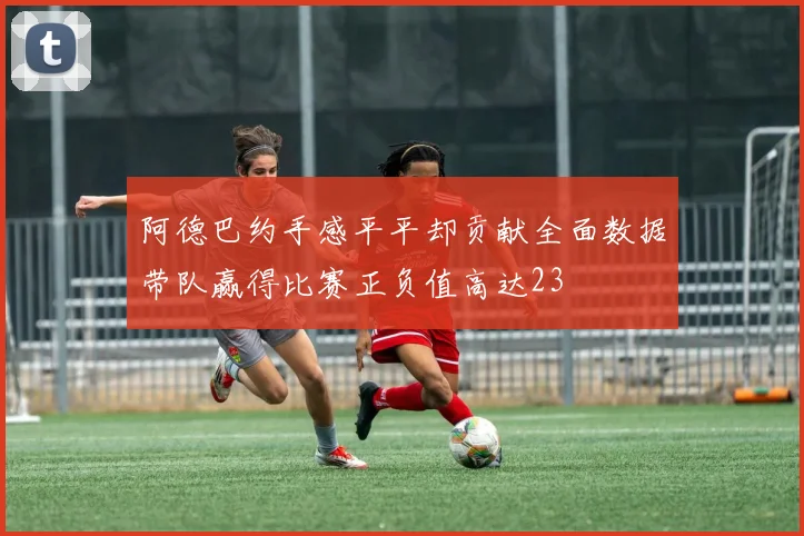 阿德巴约手感平平却贡献全面数据带队赢得比赛正负值高达23