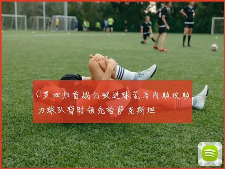 C罗回归首战打破进球荒马内助攻助力球队暂时领先哈萨克斯坦