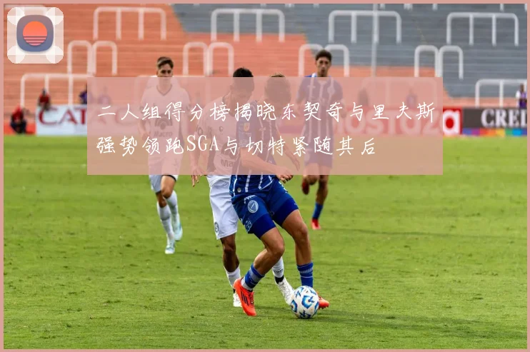 二人组得分榜揭晓东契奇与里夫斯强势领跑SGA与切特紧随其后