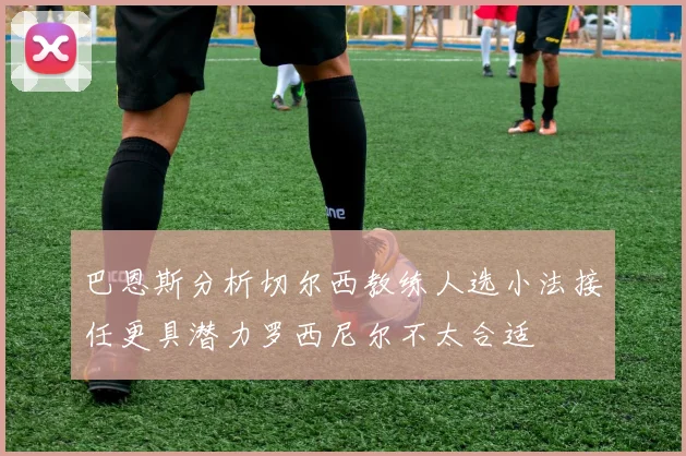 巴恩斯分析切尔西教练人选小法接任更具潜力罗西尼尔不太合适