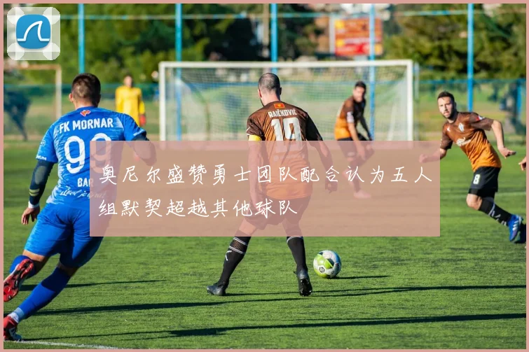 奥尼尔盛赞勇士团队配合认为五人组默契超越其他球队