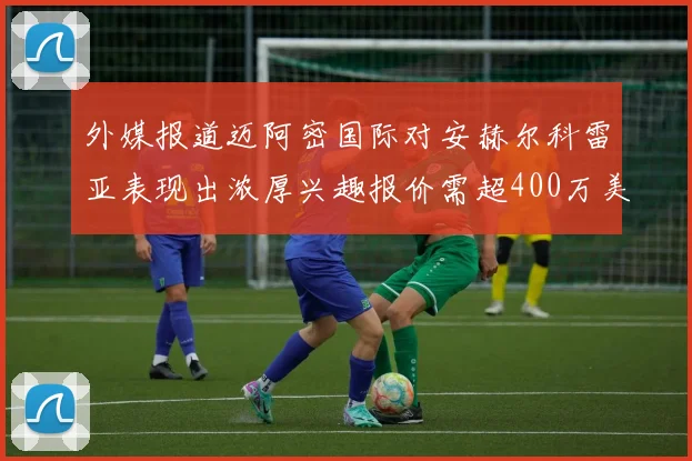 外媒报道迈阿密国际对安赫尔科雷亚表现出浓厚兴趣报价需超400万美元