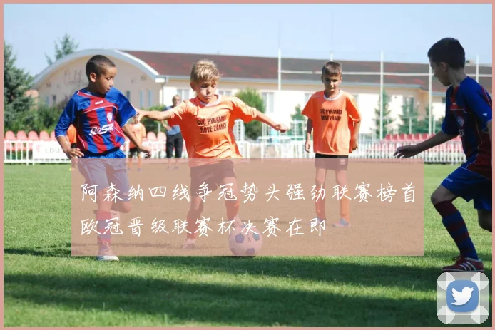 阿森纳四线争冠势头强劲联赛榜首欧冠晋级联赛杯决赛在即