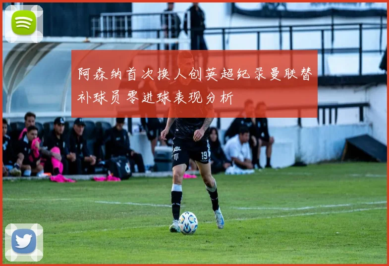 阿森纳首次换人创英超纪录曼联替补球员零进球表现分析