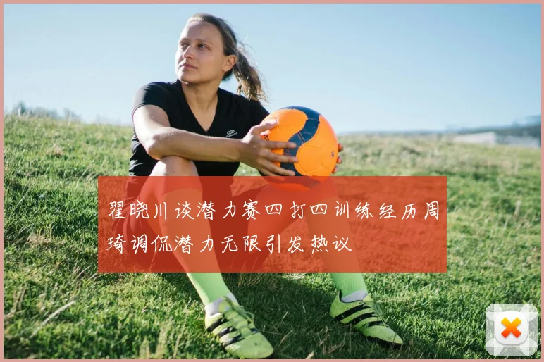 翟晓川谈潜力赛四打四训练经历周琦调侃潜力无限引发热议