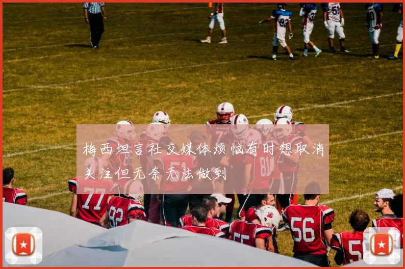 梅西坦言社交媒体烦恼有时想取消关注但无奈无法做到