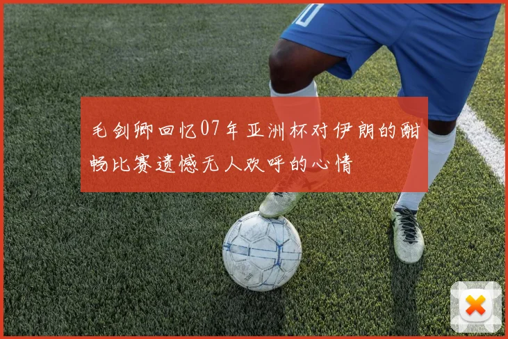 毛剑卿回忆07年亚洲杯对伊朗的酣畅比赛遗憾无人欢呼的心情