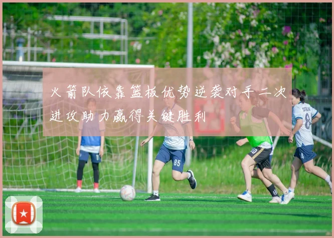 火箭队依靠篮板优势逆袭对手二次进攻助力赢得关键胜利