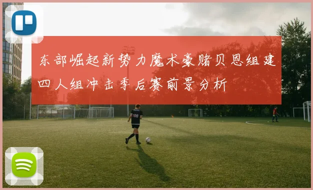 东部崛起新势力魔术豪赌贝恩组建四人组冲击季后赛前景分析