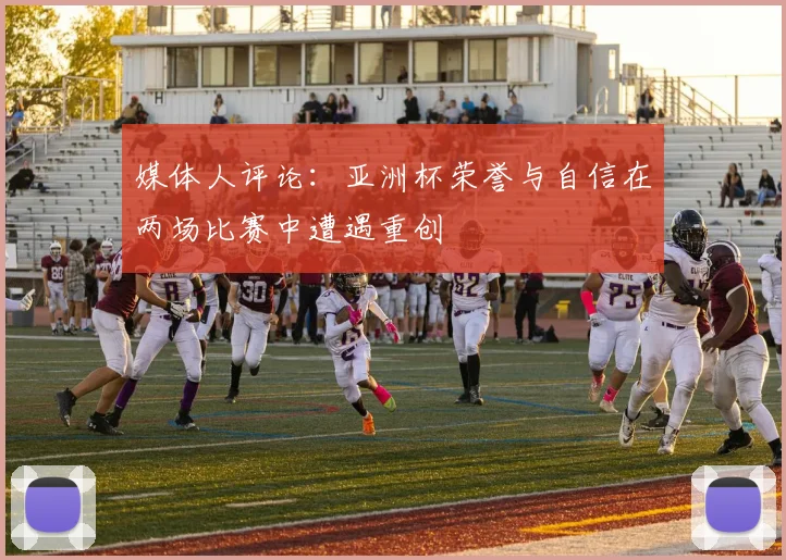 媒体人评论：亚洲杯荣誉与自信在两场比赛中遭遇重创