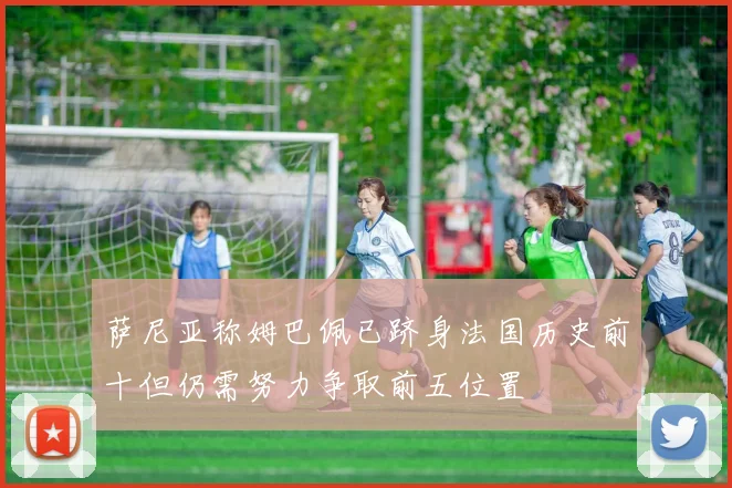 萨尼亚称姆巴佩已跻身法国历史前十但仍需努力争取前五位置