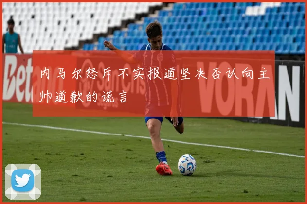 内马尔怒斥不实报道坚决否认向主帅道歉的谎言