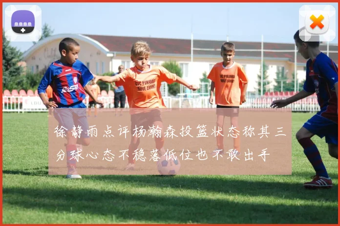 徐静雨点评杨瀚森投篮状态称其三分球心态不稳落低位也不敢出手