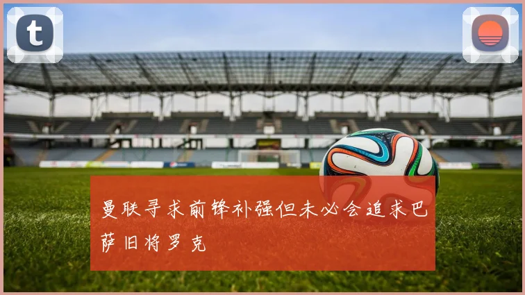 曼联寻求前锋补强但未必会追求巴萨旧将罗克
