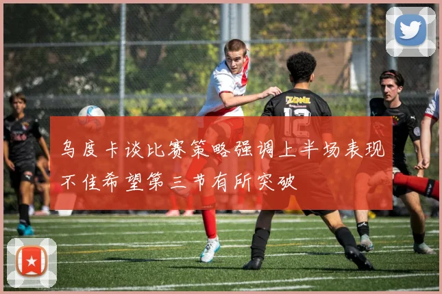 乌度卡谈比赛策略强调上半场表现不佳希望第三节有所突破
