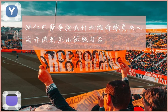 拜仁巴萨争抢武什科维奇球员决心离开热刺无论保级与否
